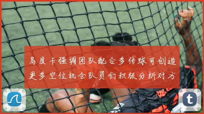 乌度卡强调团队配合多传球可创造更多空位机会队员们积极分析对方防守策略