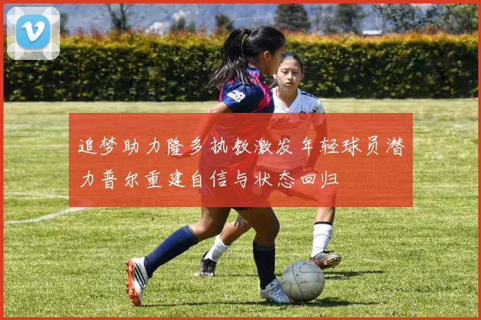 追梦助力隆多执教激发年轻球员潜力普尔重建自信与状态回归