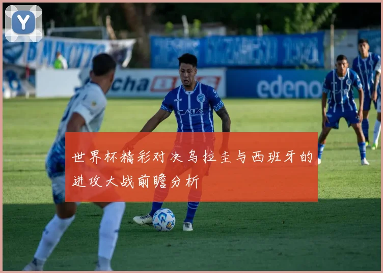 世界杯精彩对决乌拉圭与西班牙的进攻大战前瞻分析