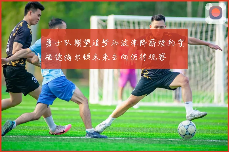 勇士队期望追梦和波津降薪续约霍福德梅尔顿未来去向仍待观察