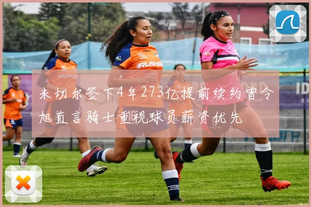 米切尔签下4年273亿提前续约曾令旭直言骑士重视球员薪资优先