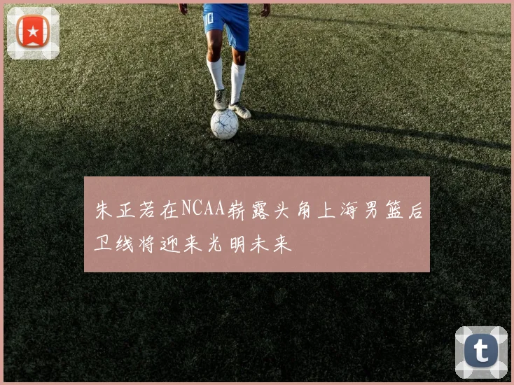 朱正若在NCAA崭露头角上海男篮后卫线将迎来光明未来