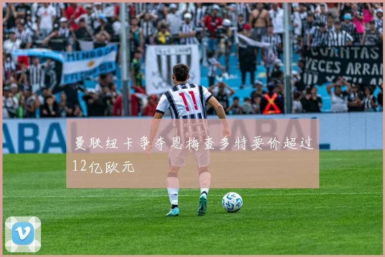 曼联纽卡争夺恩梅查多特要价超过12亿欧元