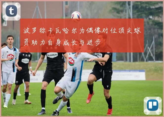 波罗称卡瓦哈尔为偶像对位顶尖球员助力自身成长与进步