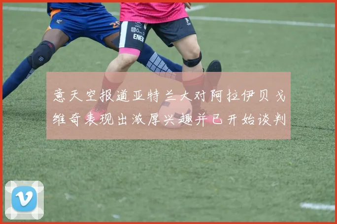 意天空报道亚特兰大对阿拉伊贝戈维奇表现出浓厚兴趣并已开始谈判