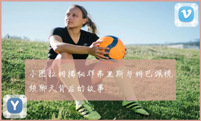 小图拉姆揭秘邓弗里斯与姆巴佩视频聊天背后的故事