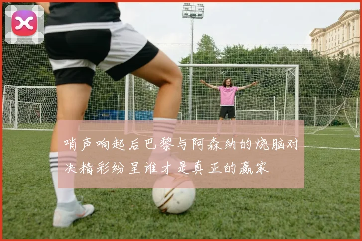 哨声响起后巴黎与阿森纳的烧脑对决精彩纷呈谁才是真正的赢家