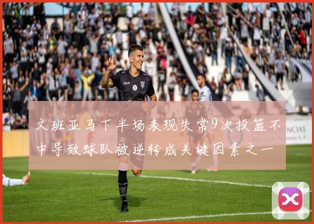 文班亚马下半场表现失常9次投篮不中导致球队被逆转成关键因素之一