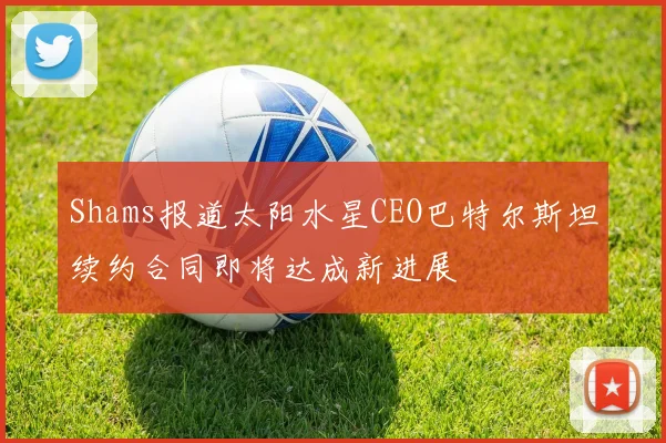 Shams报道太阳水星CEO巴特尔斯坦续约合同即将达成新进展