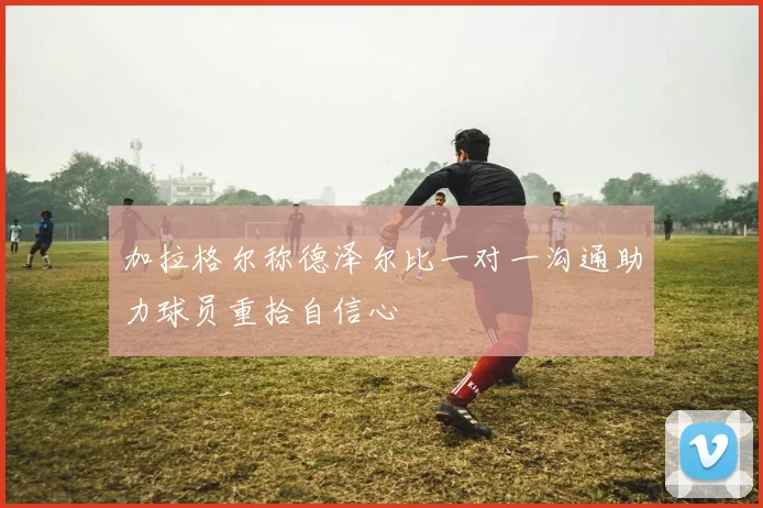 加拉格尔称德泽尔比一对一沟通助力球员重拾自信心
