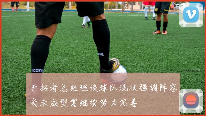 开拓者总经理谈球队现状强调阵容尚未成型需继续努力完善