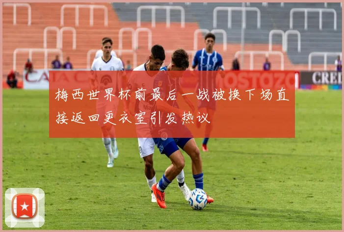 梅西世界杯前最后一战被换下场直接返回更衣室引发热议