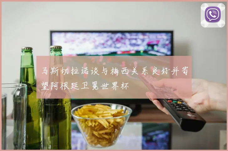马斯切拉诺谈与梅西关系良好并寄望阿根廷卫冕世界杯