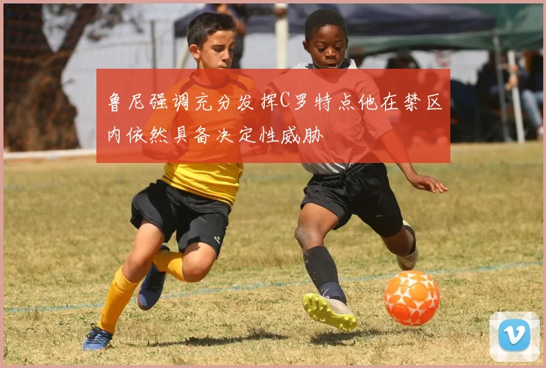 鲁尼强调充分发挥C罗特点他在禁区内依然具备决定性威胁