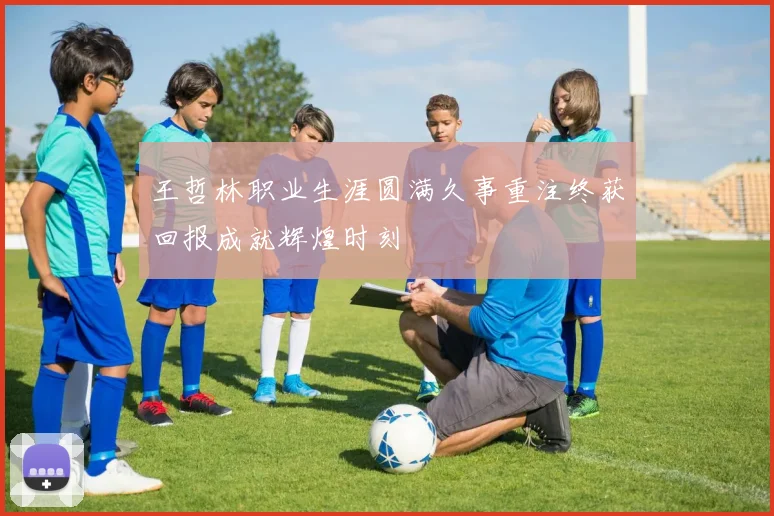 王哲林职业生涯圆满久事重注终获回报成就辉煌时刻
