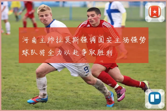 河南主帅拉莫斯强调国安主场强势球队将全力以赴争取胜利
