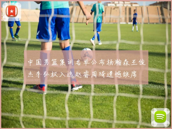 中国男篮集训名单公布杨瀚森王俊杰李弘权入选赵睿周琦遗憾缺席