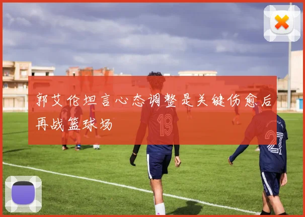 郭艾伦坦言心态调整是关键伤愈后再战篮球场