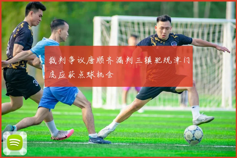 裁判争议唐顺齐漏判三镇犯规津门虎应获点球机会