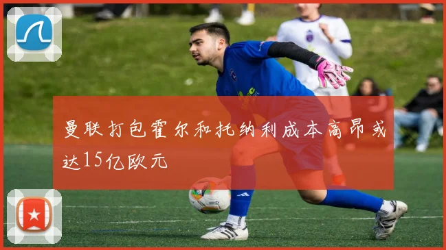 曼联打包霍尔和托纳利成本高昂或达15亿欧元