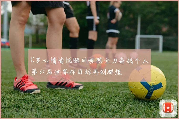 C罗心情愉悦晒训练照全力备战个人第六届世界杯目标再创辉煌